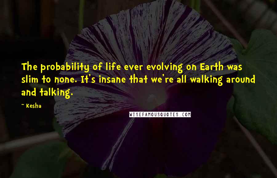 Kesha Quotes: The probability of life ever evolving on Earth was slim to none. It's insane that we're all walking around and talking.