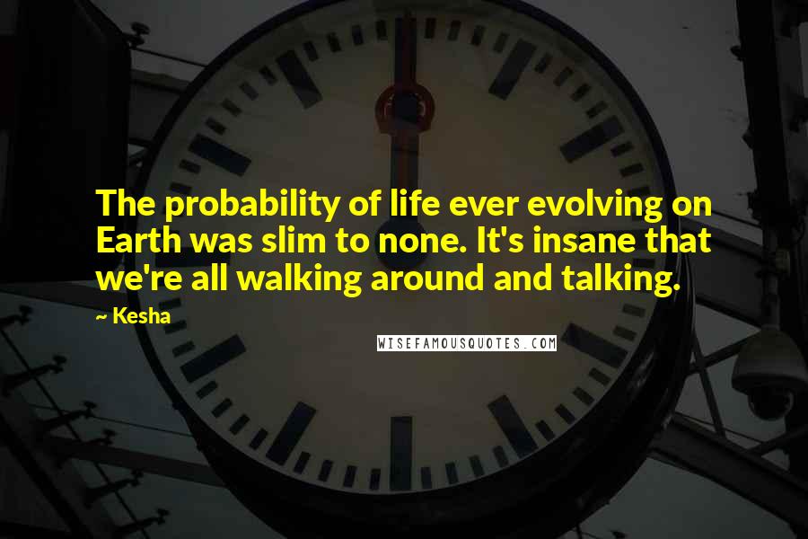 Kesha Quotes: The probability of life ever evolving on Earth was slim to none. It's insane that we're all walking around and talking.