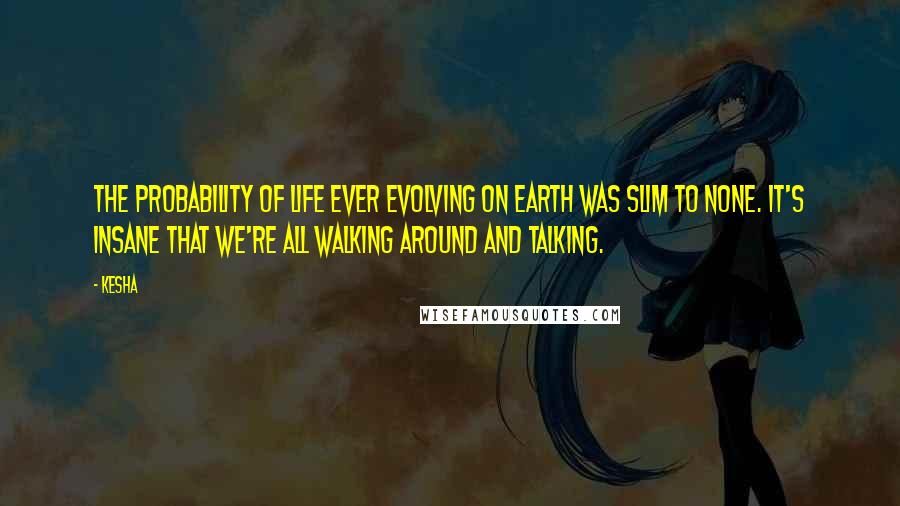 Kesha Quotes: The probability of life ever evolving on Earth was slim to none. It's insane that we're all walking around and talking.
