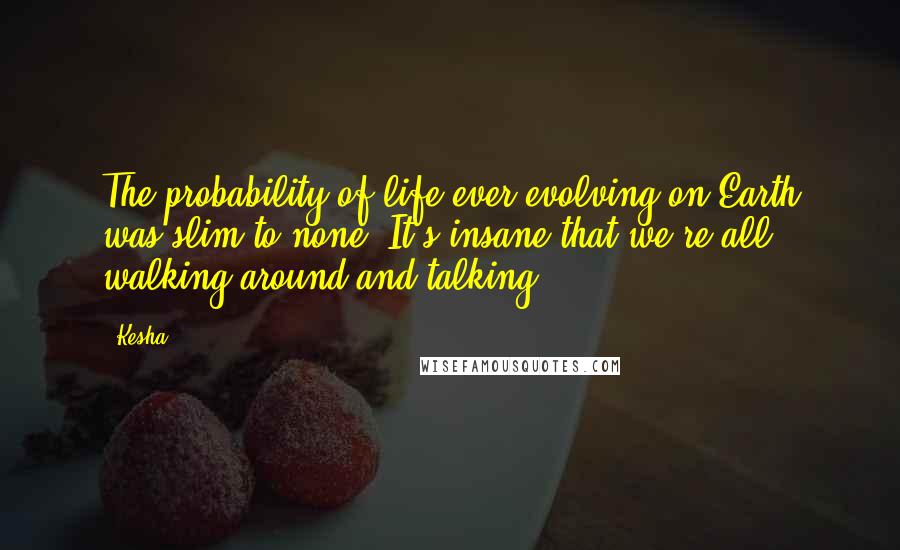 Kesha Quotes: The probability of life ever evolving on Earth was slim to none. It's insane that we're all walking around and talking.