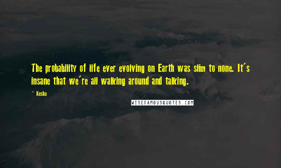 Kesha Quotes: The probability of life ever evolving on Earth was slim to none. It's insane that we're all walking around and talking.