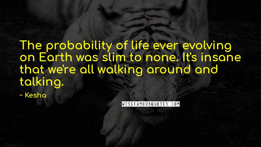 Kesha Quotes: The probability of life ever evolving on Earth was slim to none. It's insane that we're all walking around and talking.