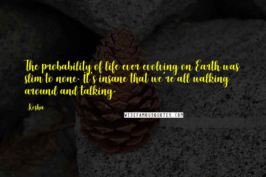 Kesha Quotes: The probability of life ever evolving on Earth was slim to none. It's insane that we're all walking around and talking.