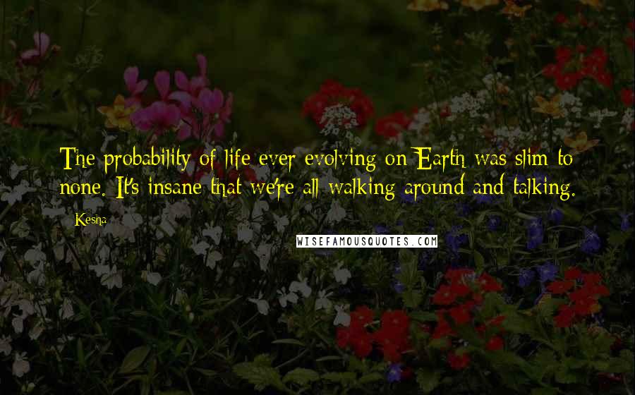 Kesha Quotes: The probability of life ever evolving on Earth was slim to none. It's insane that we're all walking around and talking.