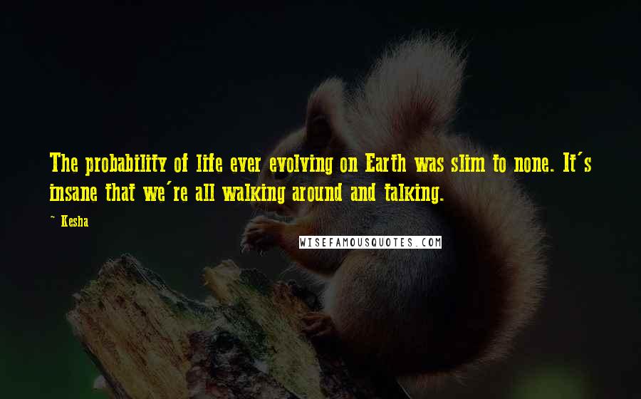 Kesha Quotes: The probability of life ever evolving on Earth was slim to none. It's insane that we're all walking around and talking.