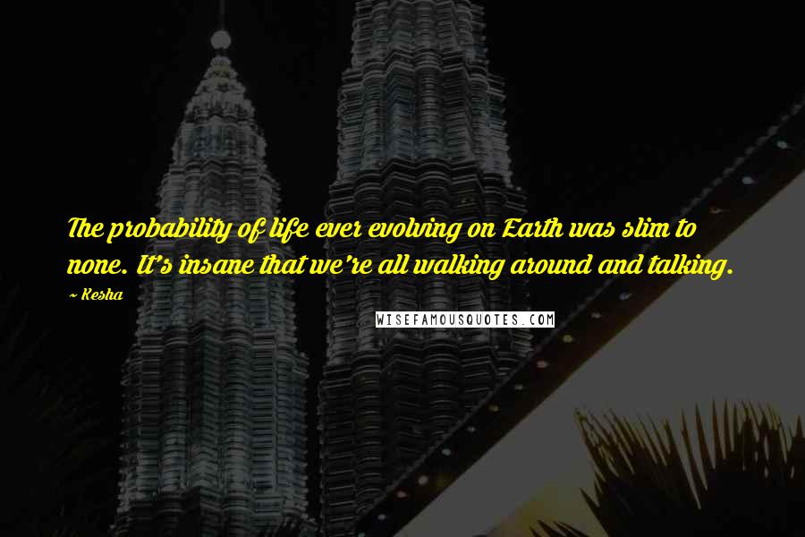 Kesha Quotes: The probability of life ever evolving on Earth was slim to none. It's insane that we're all walking around and talking.