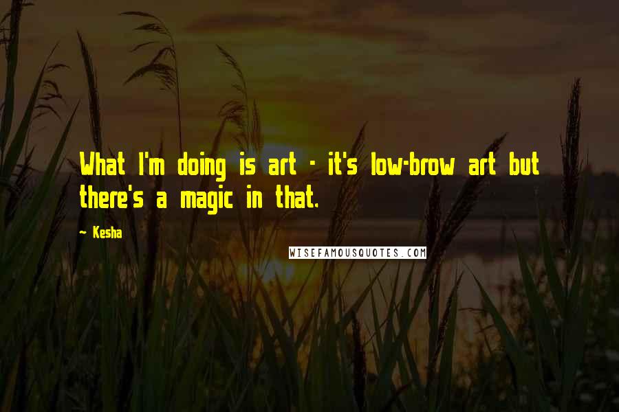 Kesha Quotes: What I'm doing is art - it's low-brow art but there's a magic in that.