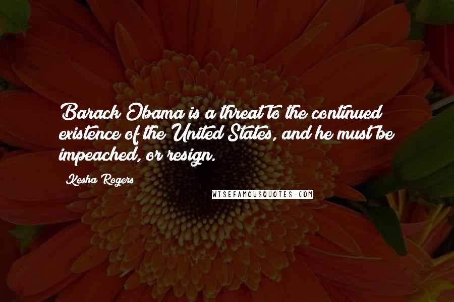 Kesha Rogers Quotes: Barack Obama is a threat to the continued existence of the United States, and he must be impeached, or resign.