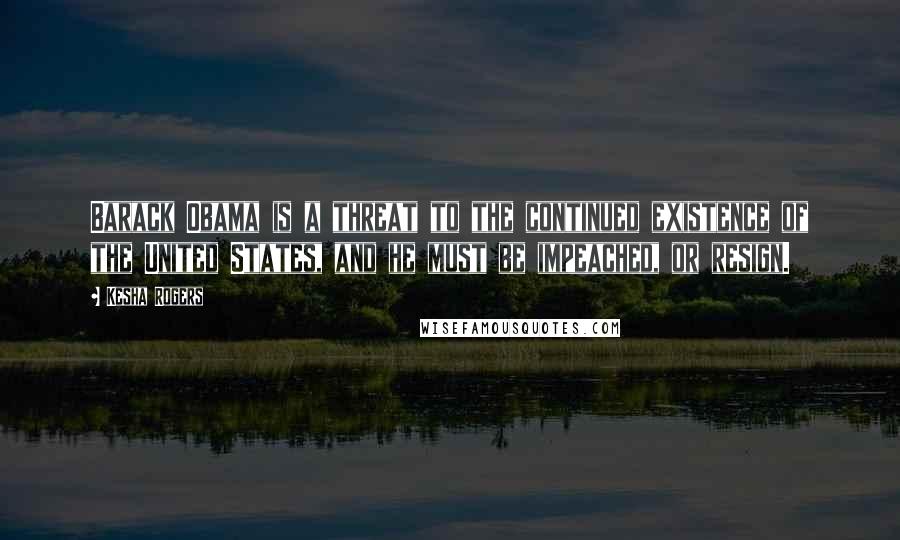 Kesha Rogers Quotes: Barack Obama is a threat to the continued existence of the United States, and he must be impeached, or resign.