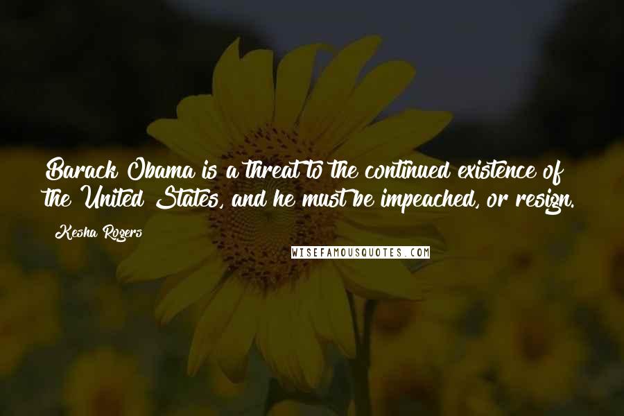 Kesha Rogers Quotes: Barack Obama is a threat to the continued existence of the United States, and he must be impeached, or resign.