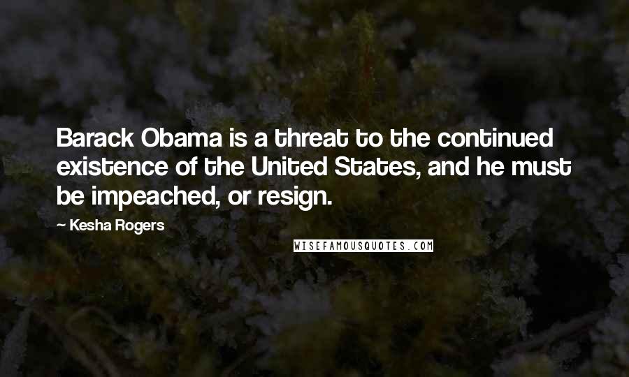 Kesha Rogers Quotes: Barack Obama is a threat to the continued existence of the United States, and he must be impeached, or resign.