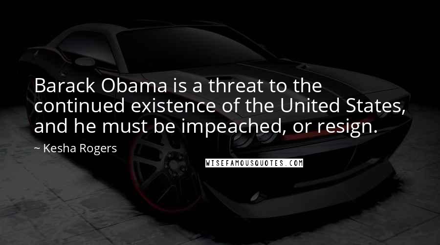 Kesha Rogers Quotes: Barack Obama is a threat to the continued existence of the United States, and he must be impeached, or resign.