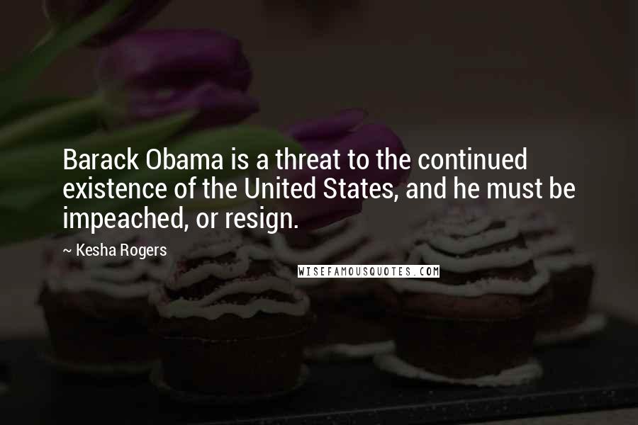 Kesha Rogers Quotes: Barack Obama is a threat to the continued existence of the United States, and he must be impeached, or resign.