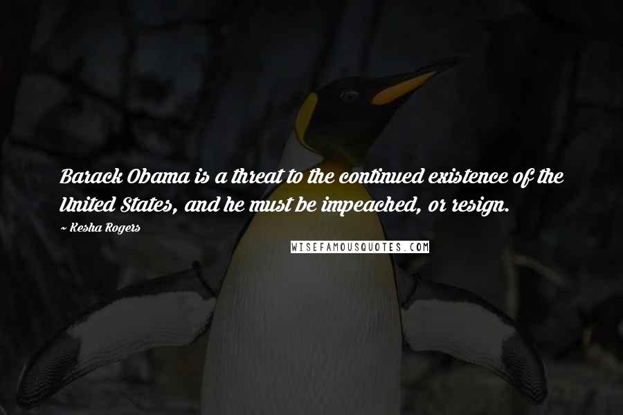 Kesha Rogers Quotes: Barack Obama is a threat to the continued existence of the United States, and he must be impeached, or resign.