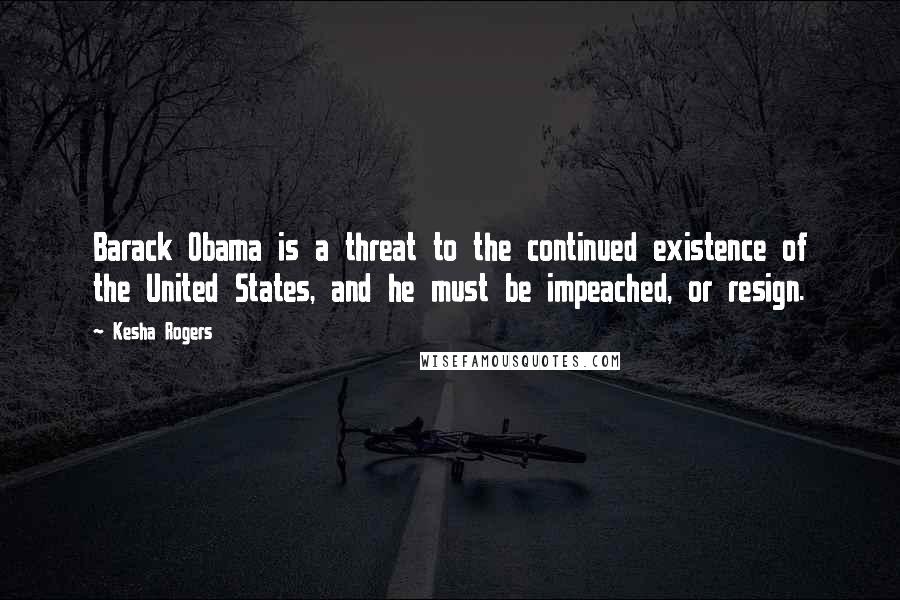 Kesha Rogers Quotes: Barack Obama is a threat to the continued existence of the United States, and he must be impeached, or resign.