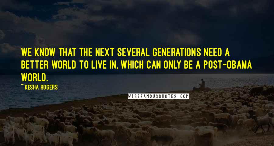 Kesha Rogers Quotes: We know that the next several generations need a better world to live in, which can only be a post-Obama World.