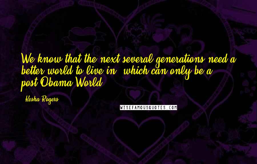 Kesha Rogers Quotes: We know that the next several generations need a better world to live in, which can only be a post-Obama World.