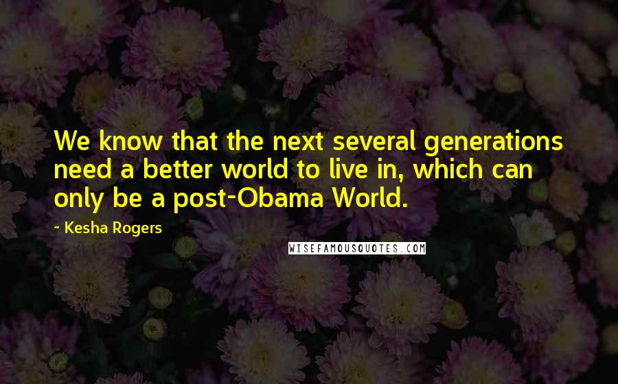 Kesha Rogers Quotes: We know that the next several generations need a better world to live in, which can only be a post-Obama World.