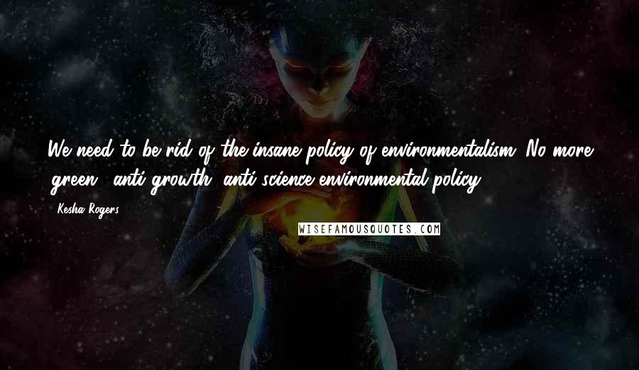 Kesha Rogers Quotes: We need to be rid of the insane policy of environmentalism. No more 'green', anti-growth, anti-science environmental policy.