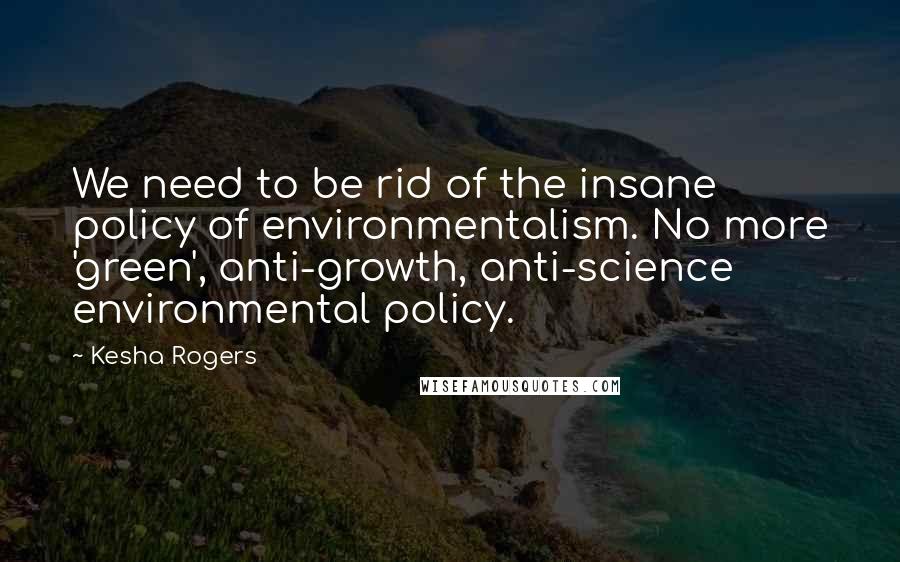 Kesha Rogers Quotes: We need to be rid of the insane policy of environmentalism. No more 'green', anti-growth, anti-science environmental policy.