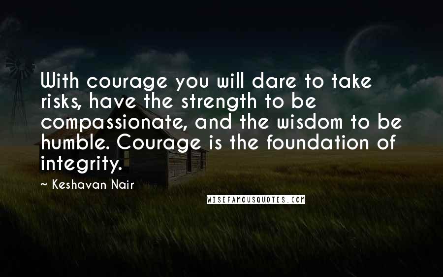 Keshavan Nair Quotes: With courage you will dare to take risks, have the strength to be compassionate, and the wisdom to be humble. Courage is the foundation of integrity.