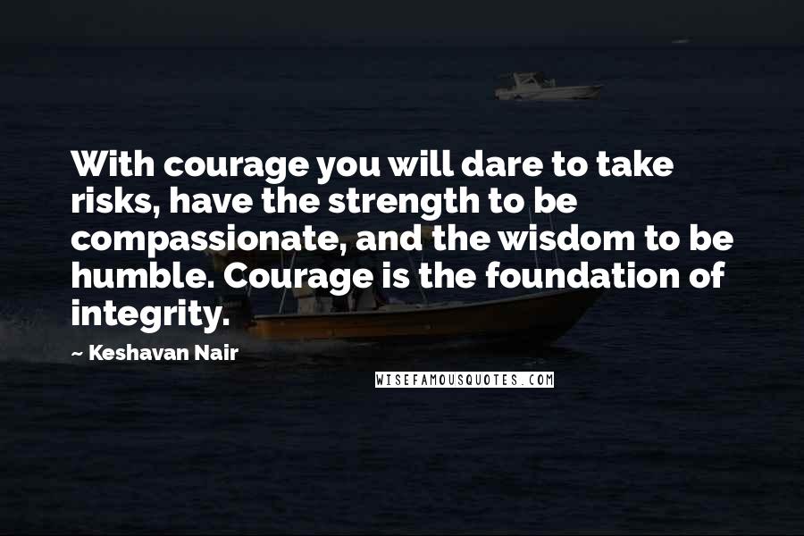 Keshavan Nair Quotes: With courage you will dare to take risks, have the strength to be compassionate, and the wisdom to be humble. Courage is the foundation of integrity.