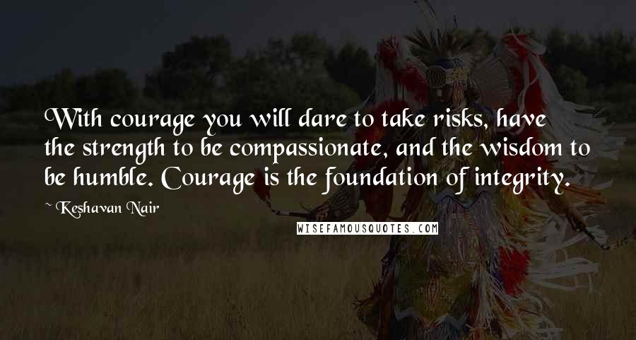 Keshavan Nair Quotes: With courage you will dare to take risks, have the strength to be compassionate, and the wisdom to be humble. Courage is the foundation of integrity.
