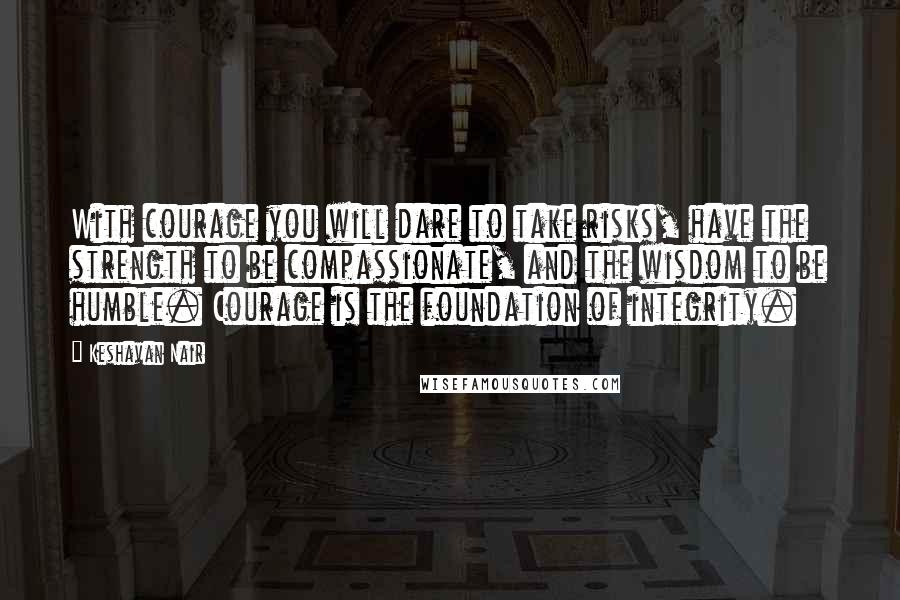 Keshavan Nair Quotes: With courage you will dare to take risks, have the strength to be compassionate, and the wisdom to be humble. Courage is the foundation of integrity.