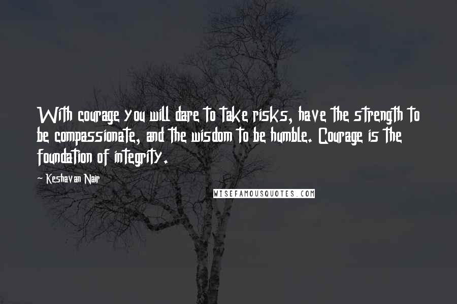 Keshavan Nair Quotes: With courage you will dare to take risks, have the strength to be compassionate, and the wisdom to be humble. Courage is the foundation of integrity.