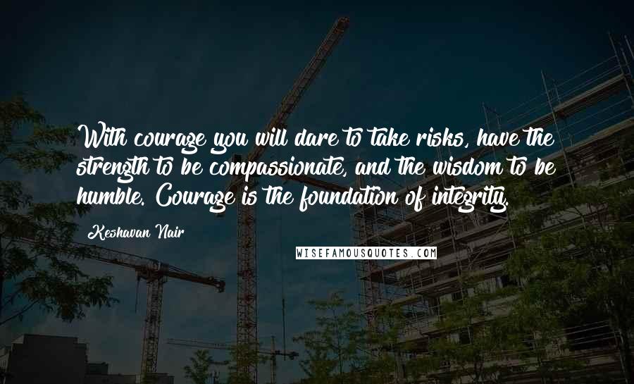 Keshavan Nair Quotes: With courage you will dare to take risks, have the strength to be compassionate, and the wisdom to be humble. Courage is the foundation of integrity.