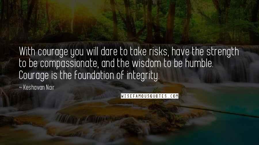 Keshavan Nair Quotes: With courage you will dare to take risks, have the strength to be compassionate, and the wisdom to be humble. Courage is the foundation of integrity.