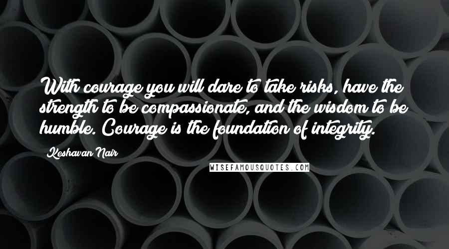 Keshavan Nair Quotes: With courage you will dare to take risks, have the strength to be compassionate, and the wisdom to be humble. Courage is the foundation of integrity.