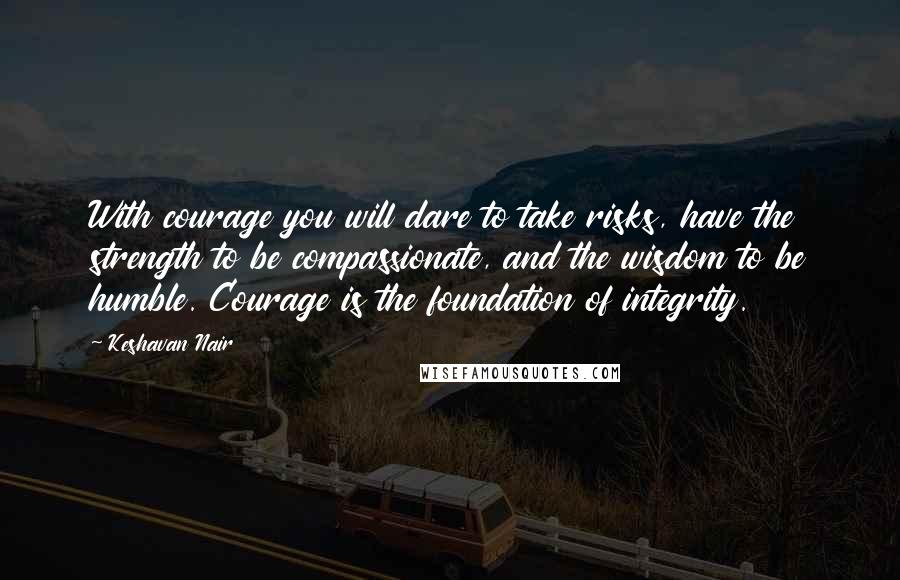 Keshavan Nair Quotes: With courage you will dare to take risks, have the strength to be compassionate, and the wisdom to be humble. Courage is the foundation of integrity.