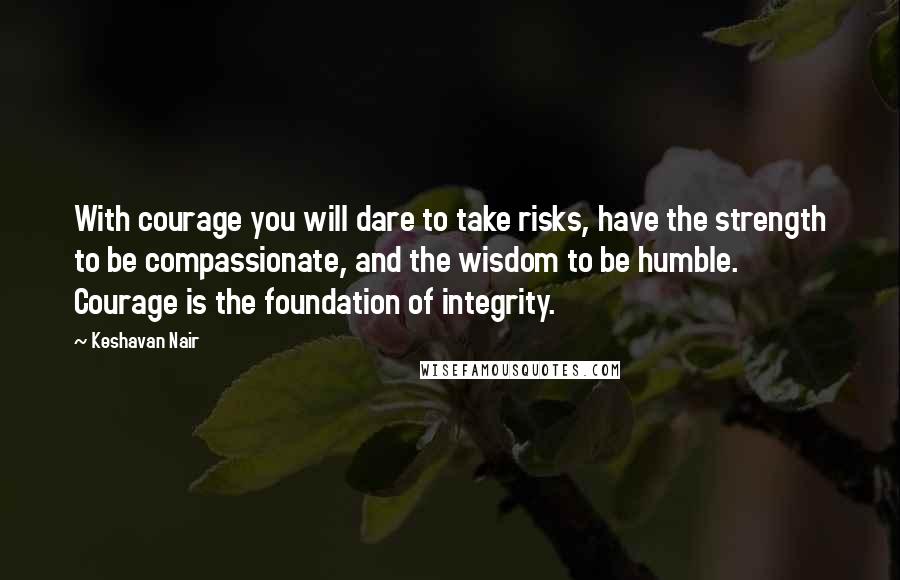 Keshavan Nair Quotes: With courage you will dare to take risks, have the strength to be compassionate, and the wisdom to be humble. Courage is the foundation of integrity.