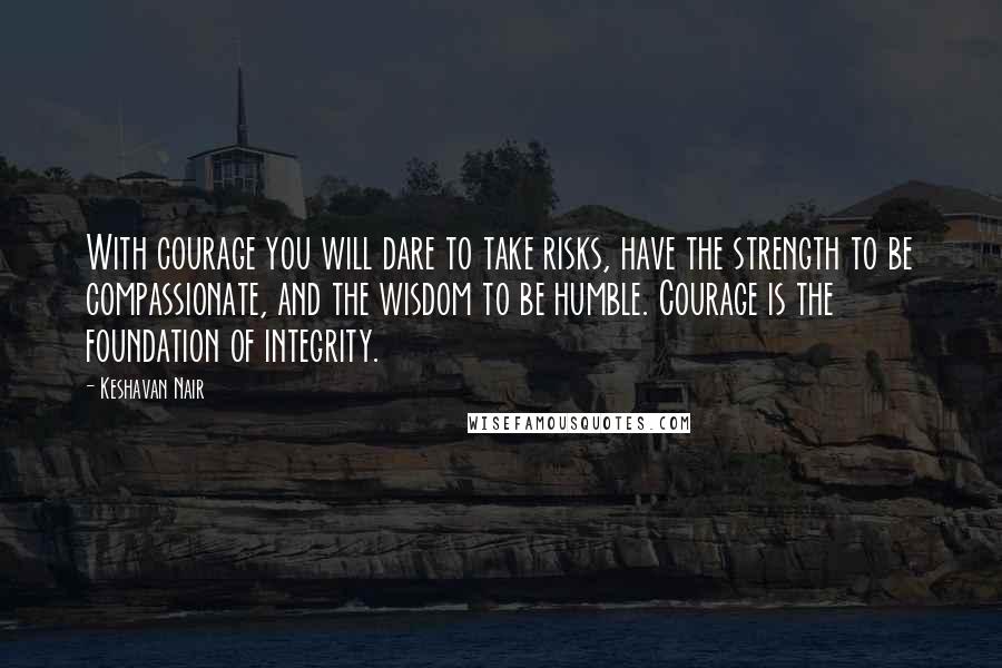 Keshavan Nair Quotes: With courage you will dare to take risks, have the strength to be compassionate, and the wisdom to be humble. Courage is the foundation of integrity.