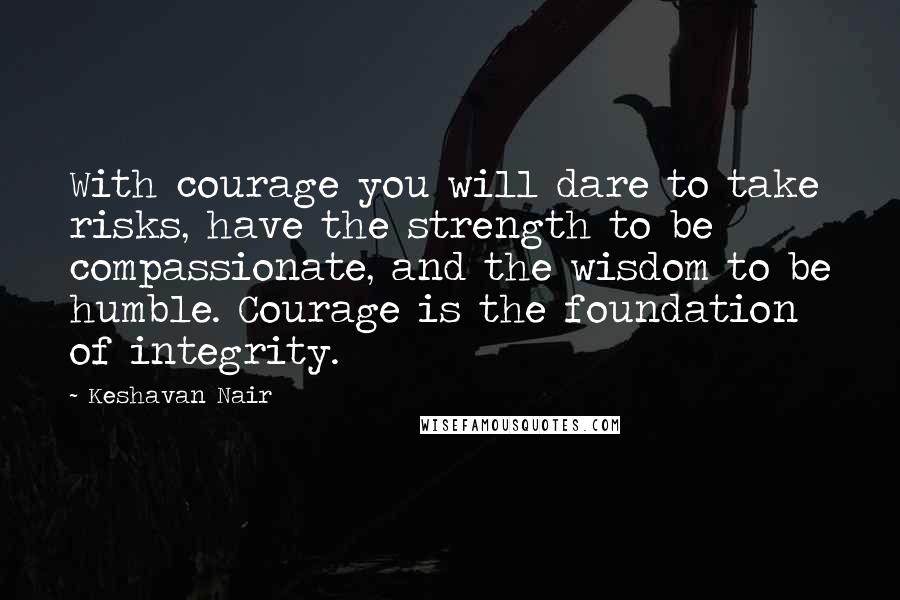 Keshavan Nair Quotes: With courage you will dare to take risks, have the strength to be compassionate, and the wisdom to be humble. Courage is the foundation of integrity.