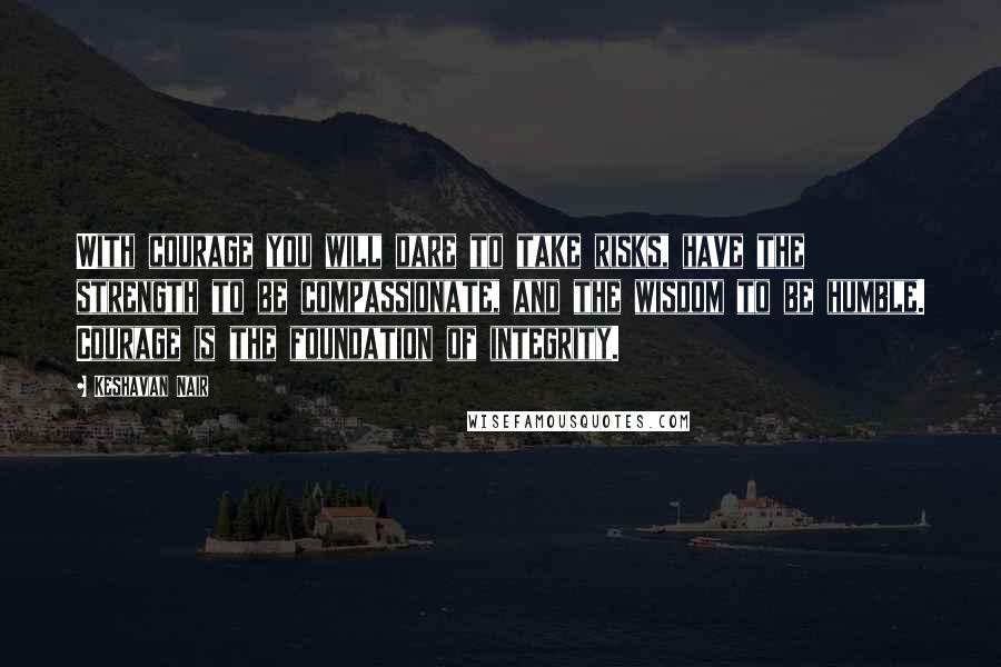 Keshavan Nair Quotes: With courage you will dare to take risks, have the strength to be compassionate, and the wisdom to be humble. Courage is the foundation of integrity.