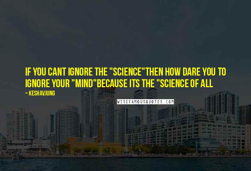Keshavjung Quotes: If you cant ignore the "SCIENCE"then how dare you to ignore your "MIND"because its the "SCIENCE OF ALL