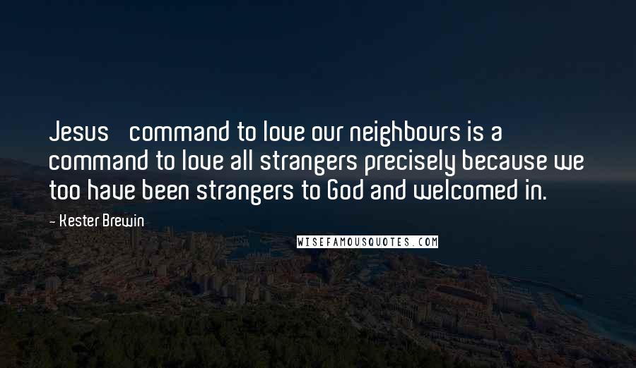 Kester Brewin Quotes: Jesus' command to love our neighbours is a command to love all strangers precisely because we too have been strangers to God and welcomed in.