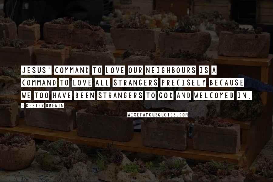 Kester Brewin Quotes: Jesus' command to love our neighbours is a command to love all strangers precisely because we too have been strangers to God and welcomed in.