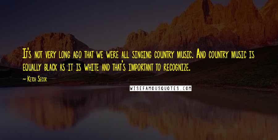 Ketch Secor Quotes: It's not very long ago that we were all singing country music. And country music is equally black as it is white and that's important to recognize.