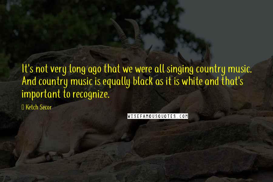 Ketch Secor Quotes: It's not very long ago that we were all singing country music. And country music is equally black as it is white and that's important to recognize.