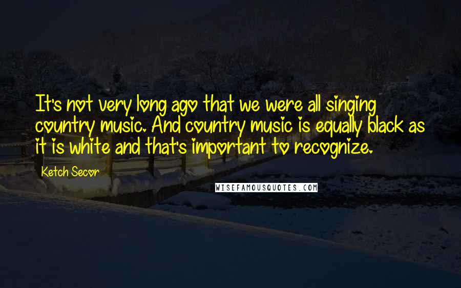 Ketch Secor Quotes: It's not very long ago that we were all singing country music. And country music is equally black as it is white and that's important to recognize.