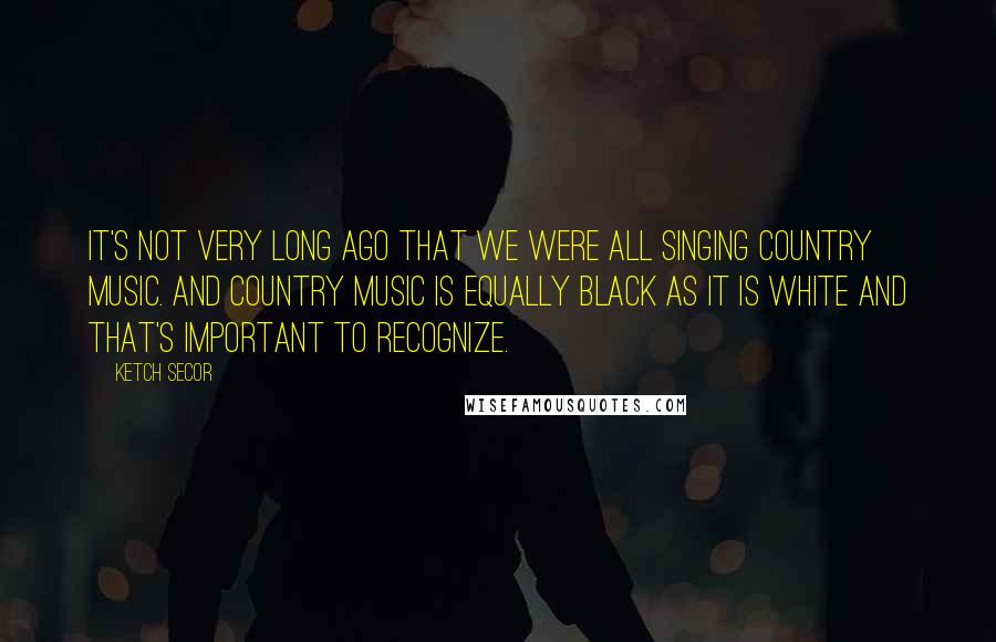 Ketch Secor Quotes: It's not very long ago that we were all singing country music. And country music is equally black as it is white and that's important to recognize.