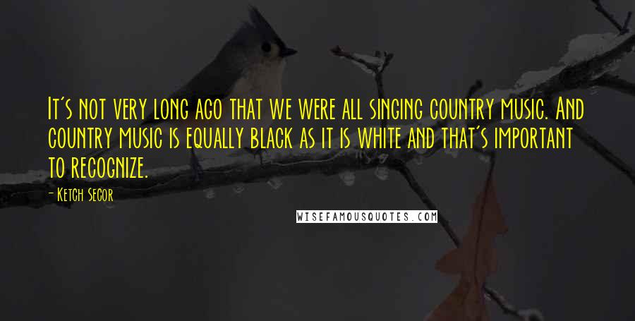 Ketch Secor Quotes: It's not very long ago that we were all singing country music. And country music is equally black as it is white and that's important to recognize.