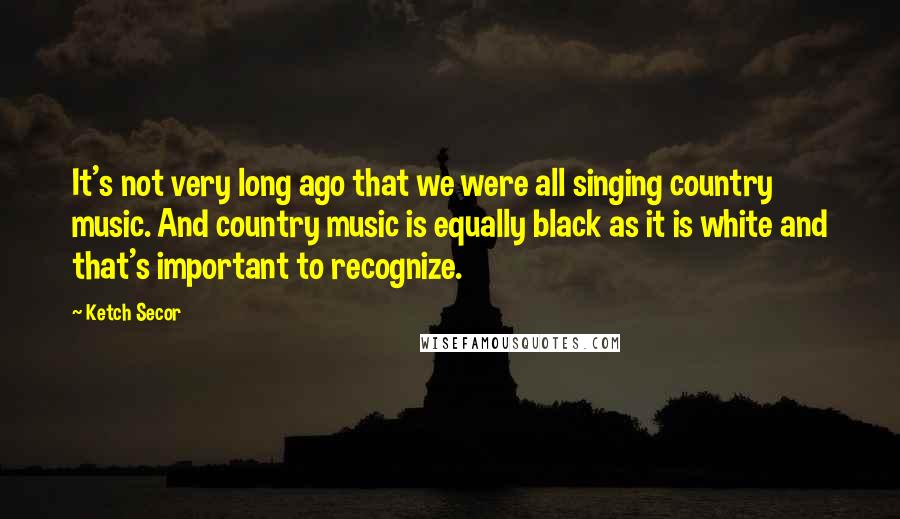 Ketch Secor Quotes: It's not very long ago that we were all singing country music. And country music is equally black as it is white and that's important to recognize.