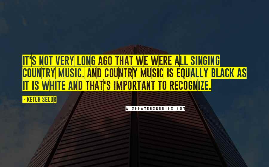 Ketch Secor Quotes: It's not very long ago that we were all singing country music. And country music is equally black as it is white and that's important to recognize.