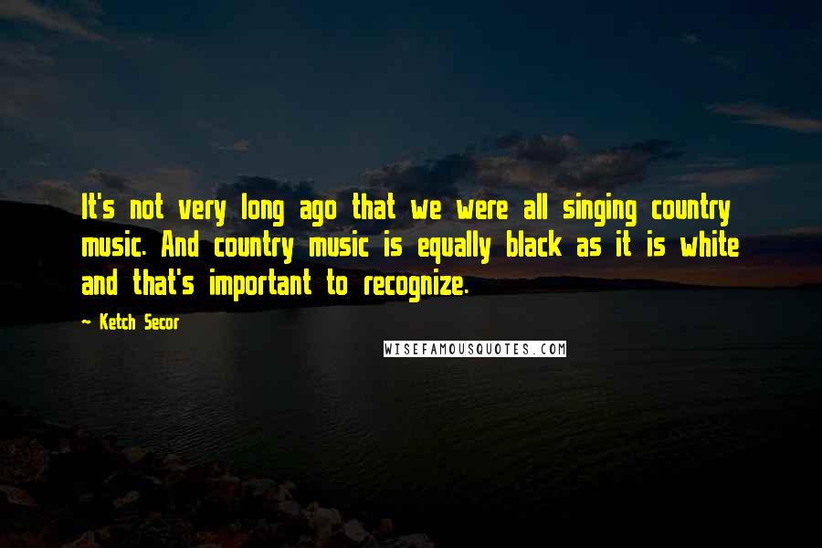 Ketch Secor Quotes: It's not very long ago that we were all singing country music. And country music is equally black as it is white and that's important to recognize.