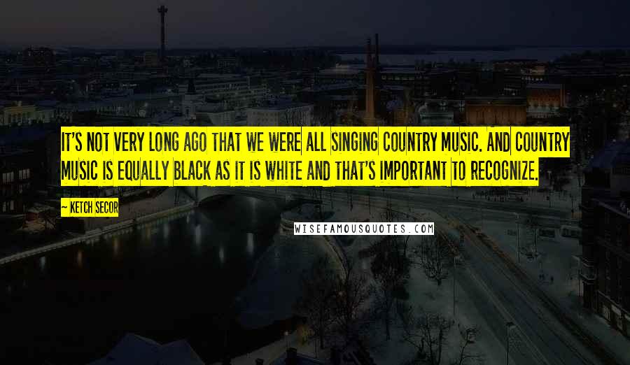 Ketch Secor Quotes: It's not very long ago that we were all singing country music. And country music is equally black as it is white and that's important to recognize.