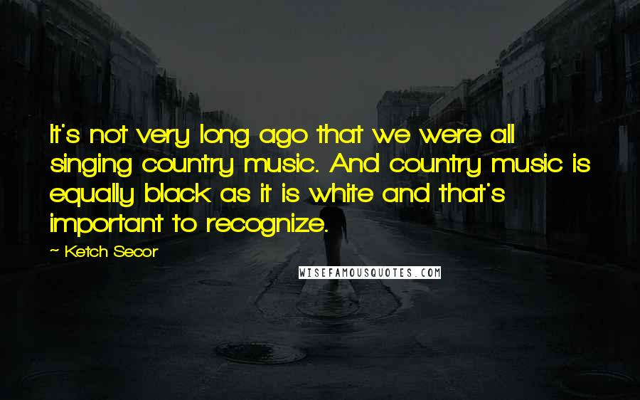 Ketch Secor Quotes: It's not very long ago that we were all singing country music. And country music is equally black as it is white and that's important to recognize.